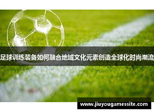 足球训练装备如何融合地域文化元素创造全球化时尚潮流